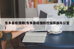 东乡县疫情期(东乡县疫情防控指挥部办公室)