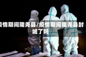 疫情期间隆尧县/疫情期间隆尧县封城了吗