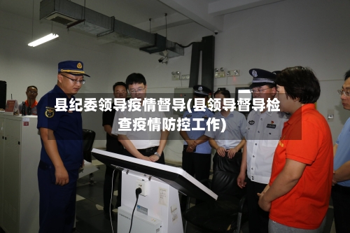 县纪委领导疫情督导(县领导督导检查疫情防控工作)-第1张图片